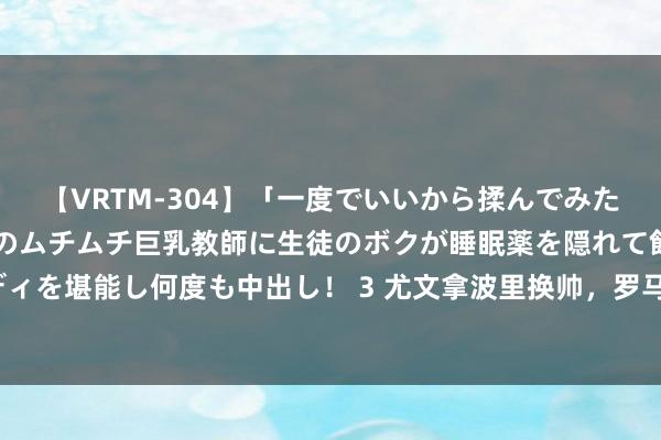 【VRTM-304】「一度でいいから揉んでみたい！」はち切れんばかりのムチムチ巨乳教師に生徒のボクが睡眠薬を隠れて飲ませて、夢の豊満ボディを堪能し何度も中出し！ 3 尤文拿波里换帅，罗马豪购多东说念主，问鼎华夏谁能给米兰双雄造险？