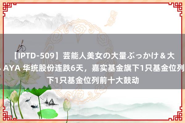 【IPTD-509】芸能人美女の大量ぶっかけ＆大量ごっくん AYA 华统股份连跌6天，嘉实基金旗下1只基金位列前十大鼓动