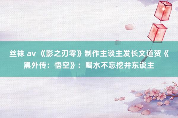 丝袜 av 《影之刃零》制作主谈主发长文道贺《黑外传：悟空》：喝水不忘挖井东谈主