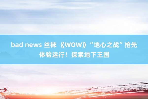 bad news 丝袜 《WOW》“地心之战”抢先体验运行！探索地下王国