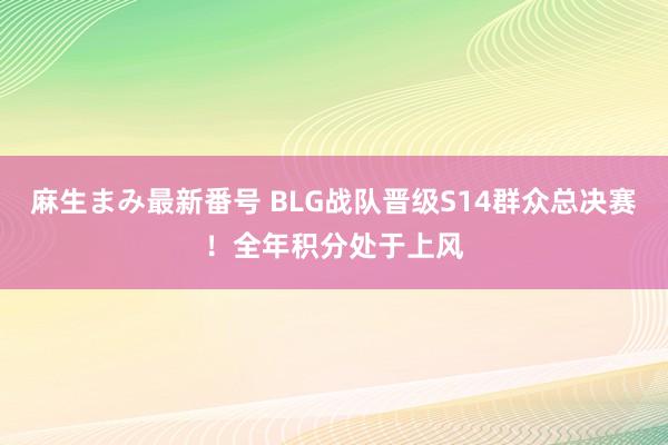 麻生まみ最新番号 BLG战队晋级S14群众总决赛！全年积分处于上风