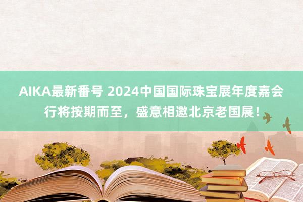 AIKA最新番号 2024中国国际珠宝展年度嘉会行将按期而至，盛意相邀北京老国展！