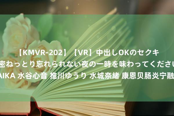 【KMVR-202】【VR】中出しOKのセクキャバにようこそ◆～濃密ねっとり忘れられない夜の一時を味わってくださいね◆～ 波多野結衣 AIKA 水谷心音 推川ゆうり 水城奈緒 康恩贝肠炎宁融合快手开启百万奖金旅行征稿，打造暑期场景化营销