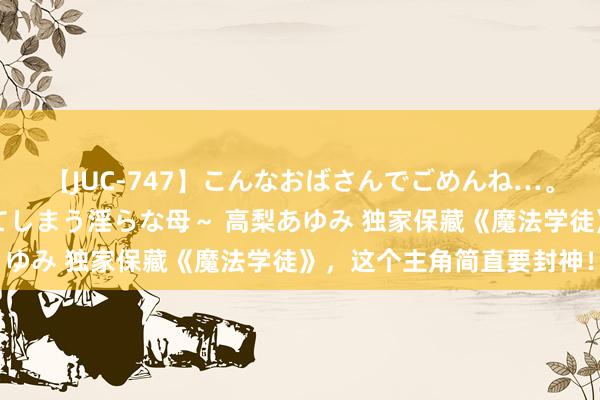 【JUC-747】こんなおばさんでごめんね…。～童貞チ○ポに発情してしまう淫らな母～ 高梨あゆみ 独家保藏《魔法学徒》，这个主角简直要封神！