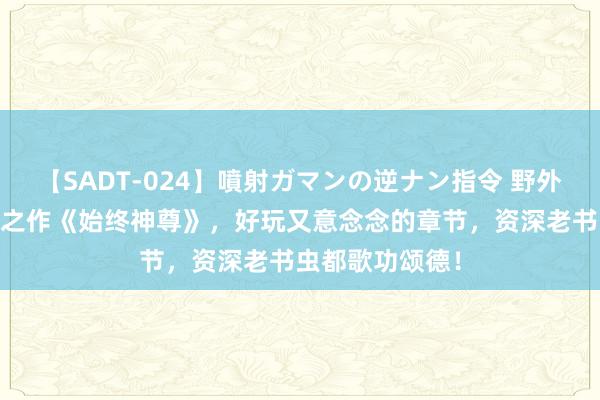 【SADT-024】噴射ガマンの逆ナン指令 野外浣腸悪戯 超越之作《始终神尊》，好玩又意念念的章节，资深老书虫都歌功颂德！