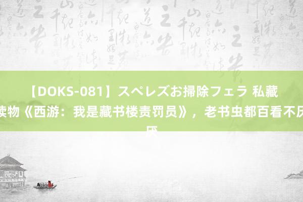 【DOKS-081】スペレズお掃除フェラ 私藏读物《西游：我是藏书楼责罚员》，老书虫都百看不厌