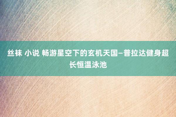 丝袜 小说 畅游星空下的玄机天国—普拉达健身超长恒温泳池