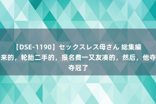 【DSE-1190】セックスレス母さん 総集編 车借来的，轮胎二手的，报名费一又友凑的，然后，他夺冠了