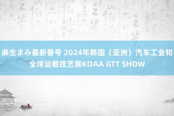 麻生まみ最新番号 2024年韩国（亚洲）汽车工业和全球运载技艺展KOAA GTT SHOW