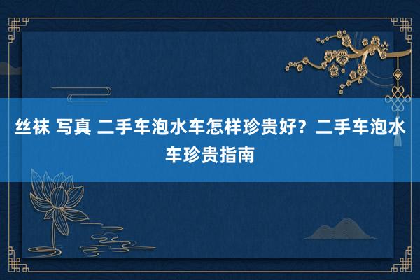 丝袜 写真 二手车泡水车怎样珍贵好？二手车泡水车珍贵指南