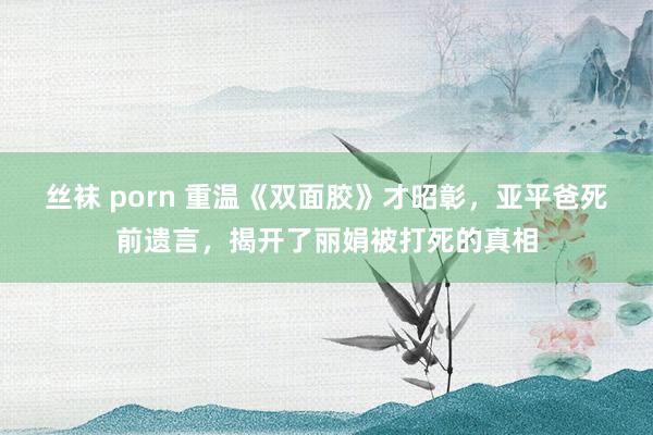 丝袜 porn 重温《双面胶》才昭彰，亚平爸死前遗言，揭开了丽娟被打死的真相