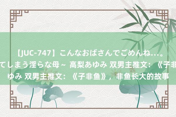 【JUC-747】こんなおばさんでごめんね…。～童貞チ○ポに発情してしまう淫らな母～ 高梨あゆみ 双男主推文：《子非鱼》，非鱼长大的故事