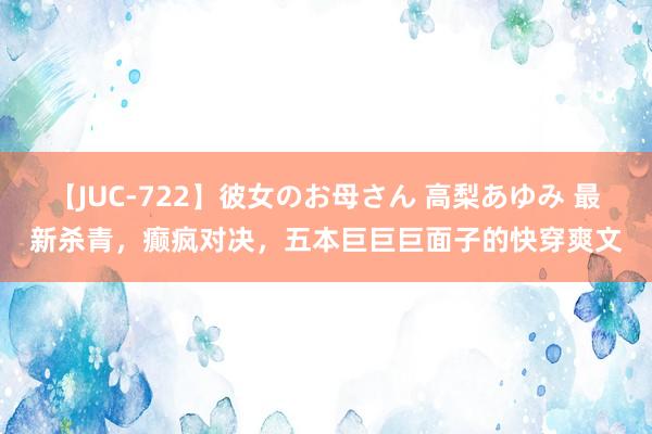 【JUC-722】彼女のお母さん 高梨あゆみ 最新杀青，癫疯对决，五本巨巨巨面子的快穿爽文