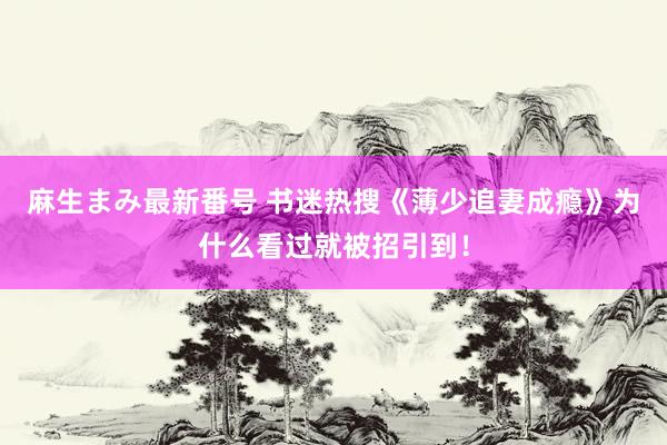 麻生まみ最新番号 书迷热搜《薄少追妻成瘾》为什么看过就被招引到！