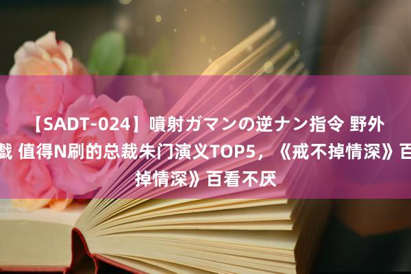 【SADT-024】噴射ガマンの逆ナン指令 野外浣腸悪戯 值得N刷的总裁朱门演义TOP5，《戒不掉情深》百看不厌