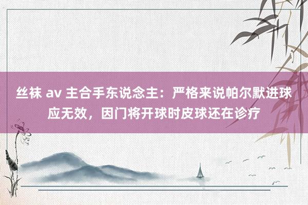 丝袜 av 主合手东说念主：严格来说帕尔默进球应无效，因门将开球时皮球还在诊疗