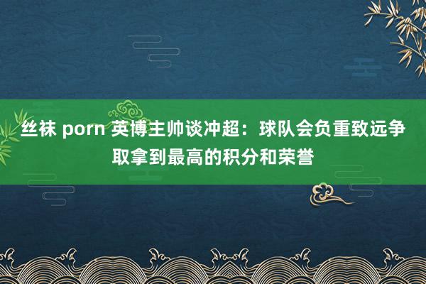 丝袜 porn 英博主帅谈冲超：球队会负重致远争取拿到最高的积分和荣誉