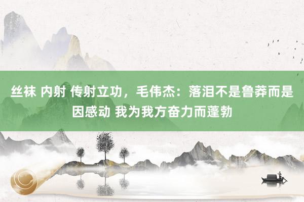 丝袜 内射 传射立功，毛伟杰：落泪不是鲁莽而是因感动 我为我方奋力而蓬勃