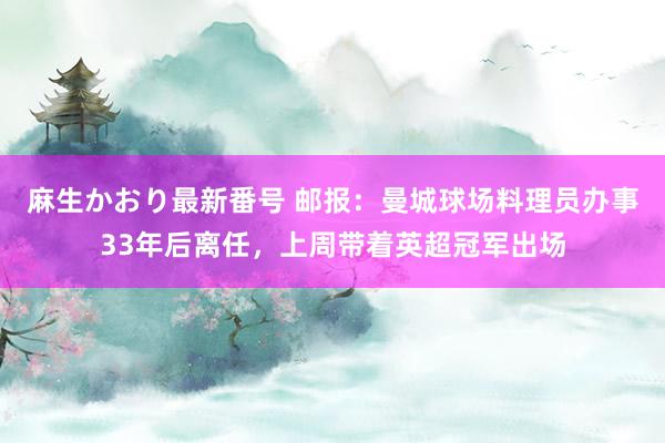 麻生かおり最新番号 邮报：曼城球场料理员办事33年后离任，上周带着英超冠军出场