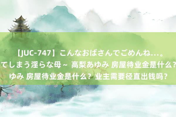 【JUC-747】こんなおばさんでごめんね…。～童貞チ○ポに発情してしまう淫らな母～ 高梨あゆみ 房屋待业金是什么？业主需要径直出钱吗？