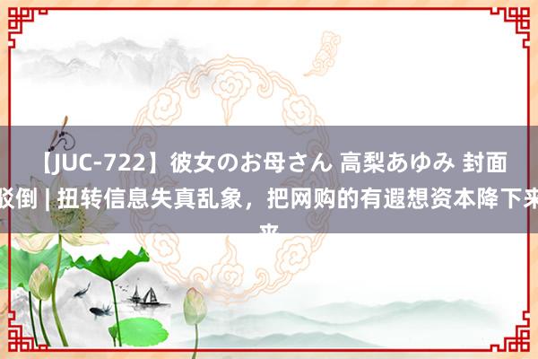 【JUC-722】彼女のお母さん 高梨あゆみ 封面驳倒 | 扭转信息失真乱象，把网购的有遐想资本降下来