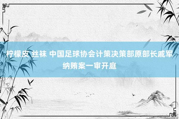 柠檬皮 丝袜 中国足球协会计策决策部原部长戚军纳贿案一审开庭