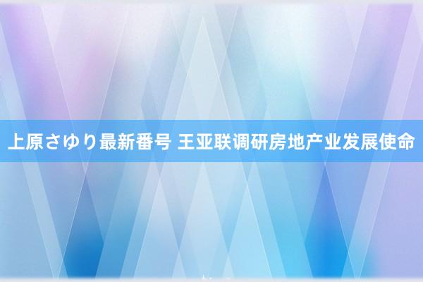 上原さゆり最新番号 王亚联调研房地产业发展使命