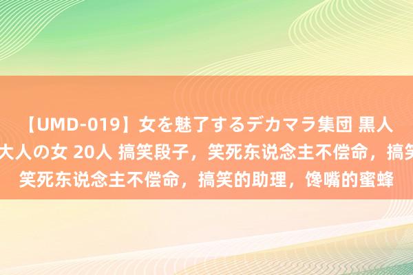 【UMD-019】女を魅了するデカマラ集団 黒人ナンパ エロくてイイ大人の女 20人 搞笑段子，笑死东说念主不偿命，搞笑的助理，馋嘴的蜜蜂