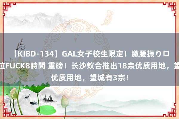 【KIBD-134】GAL女子校生限定！激腰振りロデオ騎乗位FUCK8時間 重磅！长沙蚁合推出18宗优质用地，望城有3宗！