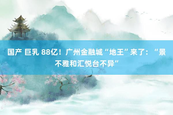 国产 巨乳 88亿！广州金融城“地王”来了：“景不雅和汇悦台不异”