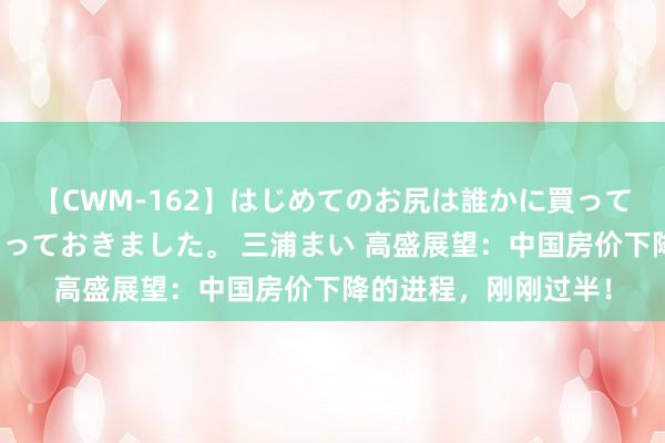 【CWM-162】はじめてのお尻は誰かに買って欲しくて今日までとっておきました。 三浦まい 高盛展望：中国房价下降的进程，刚刚过半！