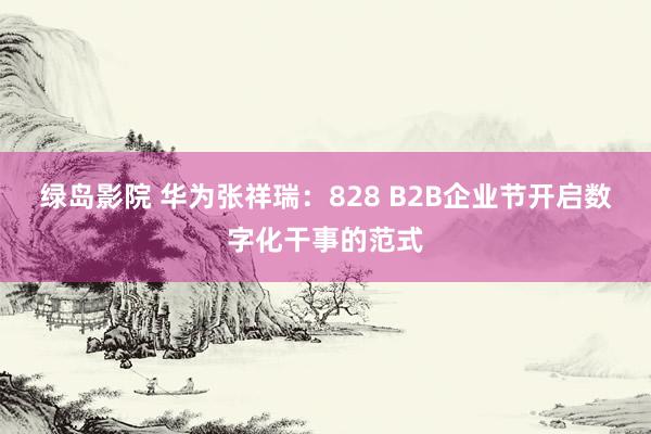 绿岛影院 华为张祥瑞：828 B2B企业节开启数字化干事的范式