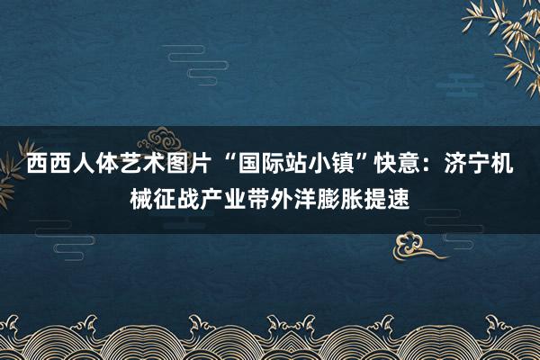 西西人体艺术图片 “国际站小镇”快意：济宁机械征战产业带外洋膨胀提速