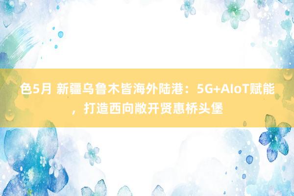 色5月 新疆乌鲁木皆海外陆港：5G+AIoT赋能，打造西向敞开贤惠桥头堡