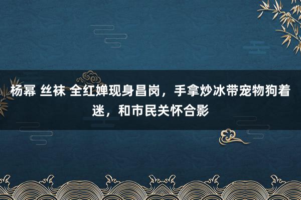 杨幂 丝袜 全红婵现身昌岗，手拿炒冰带宠物狗着迷，和市民关怀合影