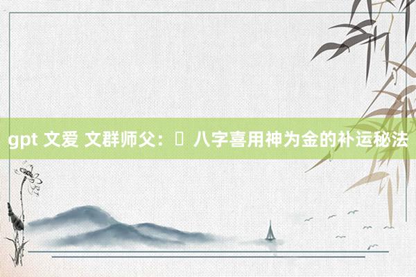 gpt 文爱 文群师父：​八字喜用神为金的补运秘法