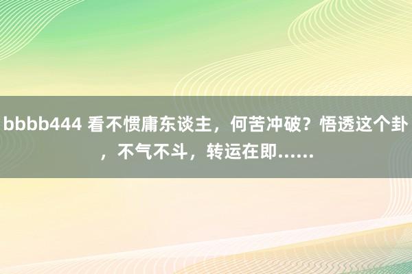 bbbb444 看不惯庸东谈主，何苦冲破？悟透这个卦，不气不斗，转运在即......