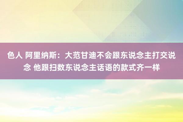 色人 阿里纳斯：大范甘迪不会跟东说念主打交说念 他跟扫数东说念主话语的款式齐一样