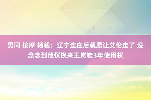 男同 按摩 杨毅：辽宁连庄后就愿让艾伦走了 没念念到他仅换来王岚嵚3年使用权