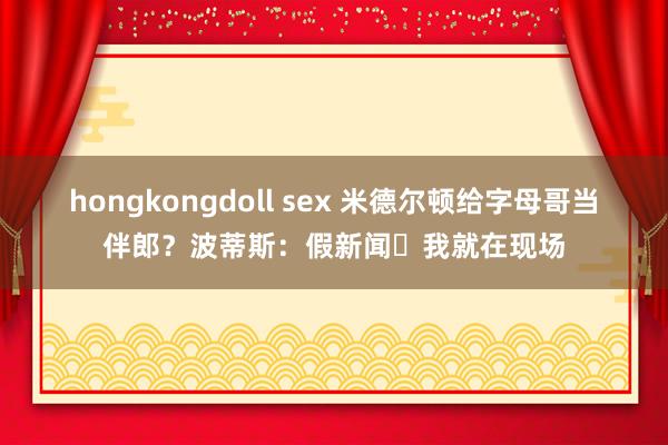 hongkongdoll sex 米德尔顿给字母哥当伴郎？波蒂斯：假新闻❗我就在现场