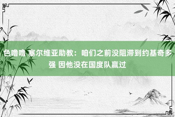 色噜噜 塞尔维亚助教：咱们之前没阻滞到约基奇多强 因他没在国度队赢过