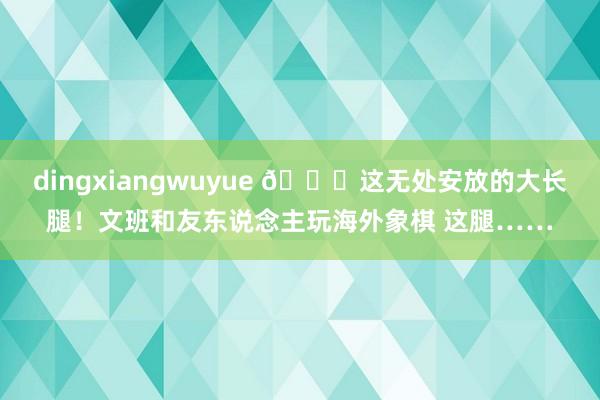 dingxiangwuyue 😂这无处安放的大长腿！文班和友东说念主玩海外象棋 这腿……