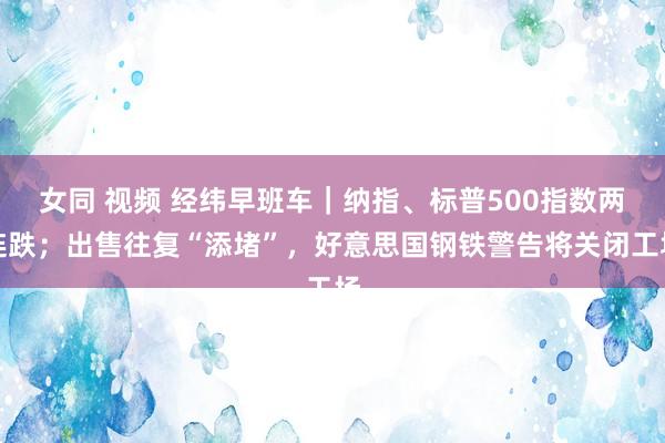 女同 视频 经纬早班车｜纳指、标普500指数两连跌；出售往复“添堵”，好意思国钢铁警告将关闭工场