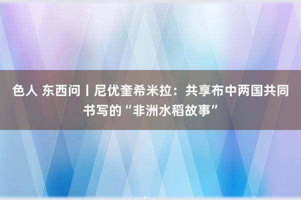 色人 东西问丨尼优奎希米拉：共享布中两国共同书写的“非洲水稻故事”