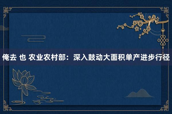 俺去 也 农业农村部：深入鼓动大面积单产进步行径