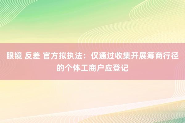 眼镜 反差 官方拟执法：仅通过收集开展筹商行径的个体工商户应登记