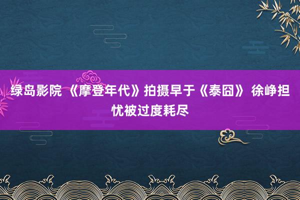 绿岛影院 《摩登年代》拍摄早于《泰囧》 徐峥担忧被过度耗尽