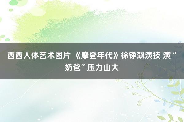 西西人体艺术图片 《摩登年代》徐铮飙演技 演“奶爸”压力山大