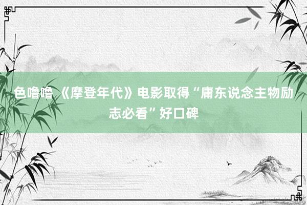 色噜噜 《摩登年代》电影取得“庸东说念主物励志必看”好口碑