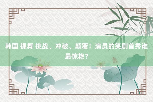 韩国 裸舞 挑战、冲破、颠覆！演员的笑剧首秀谁最惊艳？